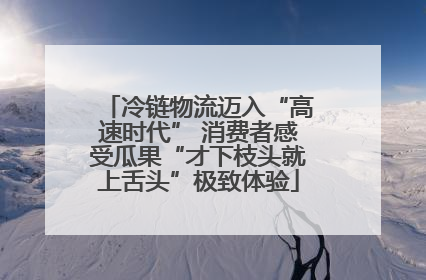 冷链物流迈入“高速时代” 消费者感受瓜果“才下枝头就上舌头”极致体验