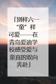 别样六一 “童”样可爱——在青岛爱迪学校感受爱与童真的双向奔赴