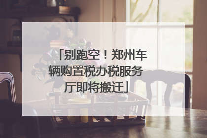 别跑空！郑州车辆购置税办税服务厅即将搬迁