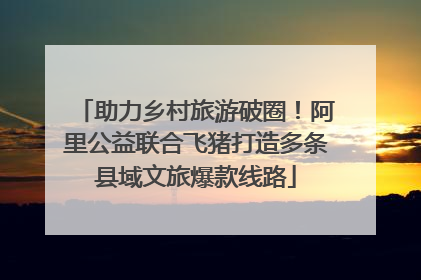 助力乡村旅游破圈！阿里公益联合飞猪打造多条县域文旅爆款线路