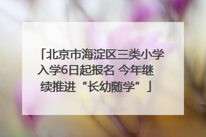 北京市海淀区三类小学入学6日起报名 今年继续推进“长幼随学”