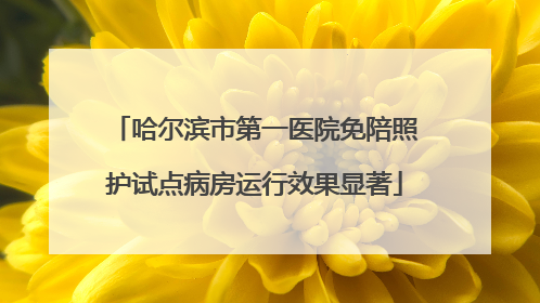 哈尔滨市第一医院免陪照护试点病房运行效果显著