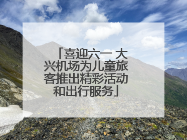 喜迎六一 大兴机场为儿童旅客推出精彩活动和出行服务