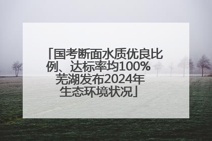 国考断面水质优良比例、达标率均100% 芜湖发布2024年生态环境状况