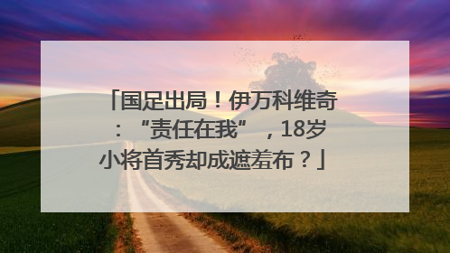 国足出局！伊万科维奇：“责任在我”，18岁小将首秀却成遮羞布？
