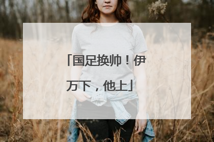 国足换帅！伊万下，他上