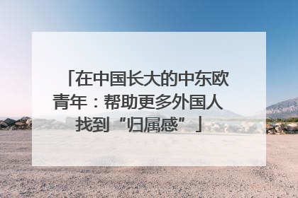 在中国长大的中东欧青年：帮助更多外国人找到“归属感”