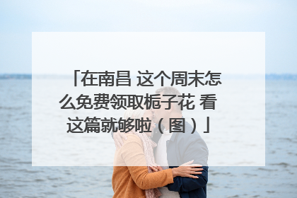 在南昌 这个周末怎么免费领取栀子花 看这篇就够啦（图）