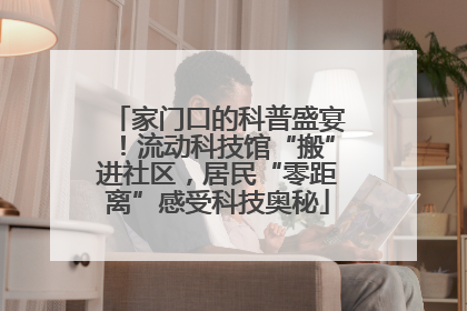 家门口的科普盛宴！流动科技馆“搬”进社区，居民“零距离”感受科技奥秘