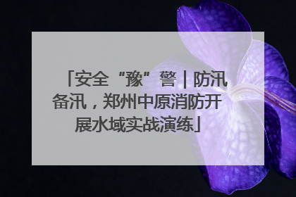 安全“豫”警｜防汛备汛，郑州中原消防开展水域实战演练