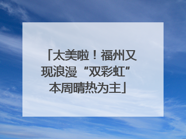 太美啦！福州又现浪漫“双彩虹” 本周晴热为主