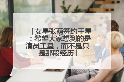 女星张萌签约王星：希望大家想到的是演员王星，而不是只是那段经历