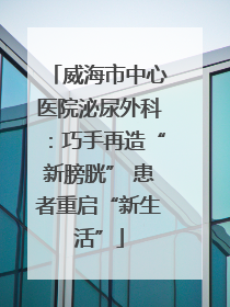 威海市中心医院泌尿外科：巧手再造“新膀胱” 患者重启“新生活”
