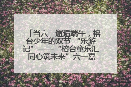 当六一邂逅端午，榕台少年的双节 “乐游记”——“榕台童乐汇 同心筑未来”六一嘉年华活动顺利举行