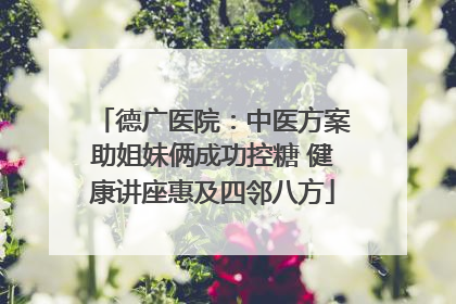 德广医院：中医方案助姐妹俩成功控糖 健康讲座惠及四邻八方