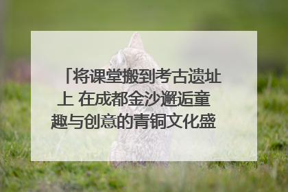 将课堂搬到考古遗址上 在成都金沙邂逅童趣与创意的青铜文化盛宴｜文化中国行