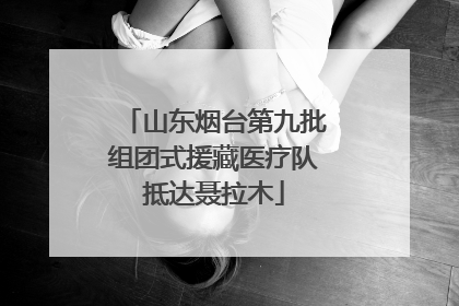 山东烟台第九批组团式援藏医疗队抵达聂拉木