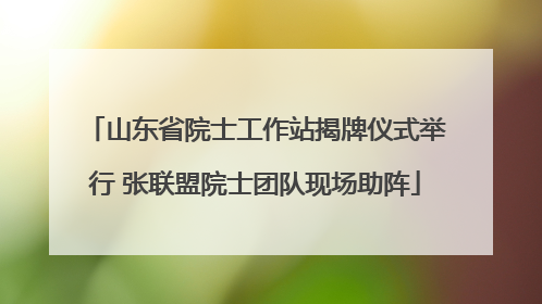 山东省院士工作站揭牌仪式举行 张联盟院士团队现场助阵