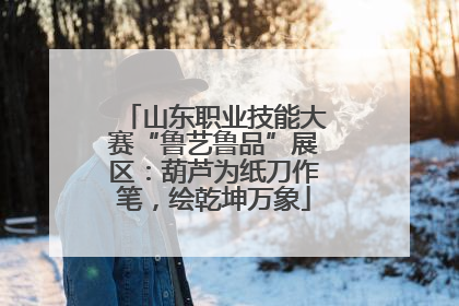 山东职业技能大赛“鲁艺鲁品”展区：葫芦为纸刀作笔，绘乾坤万象
