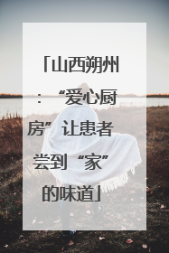 山西朔州：“爱心厨房”让患者尝到“家”的味道