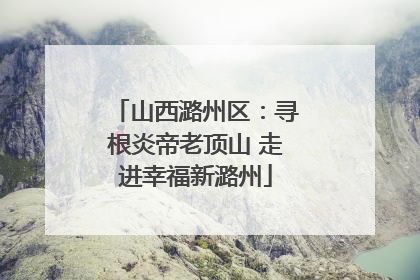 山西潞州区：寻根炎帝老顶山 走进幸福新潞州