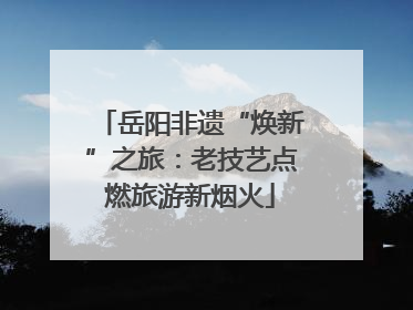 岳阳非遗“焕新”之旅：老技艺点燃旅游新烟火
