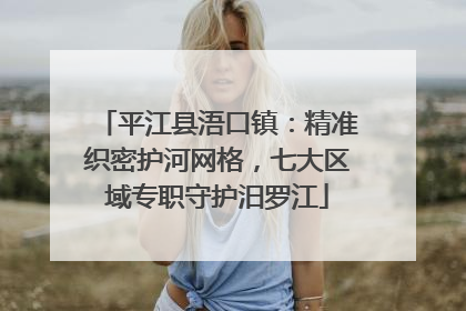 平江县浯口镇：精准织密护河网格，七大区域专职守护汨罗江