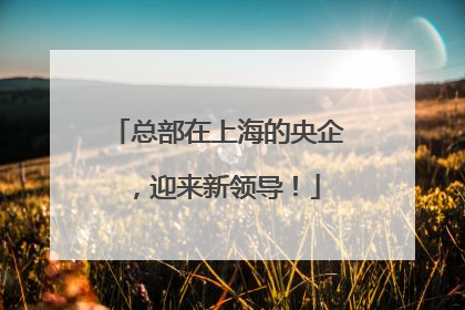 总部在上海的央企，迎来新领导！