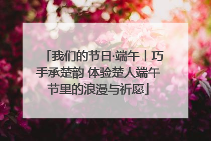 我们的节日·端午丨巧手承楚韵 体验楚人端午节里的浪漫与祈愿