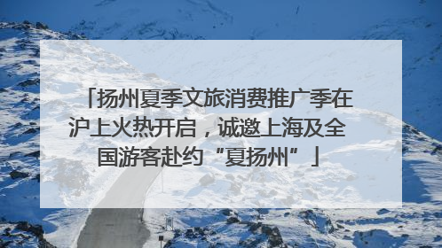扬州夏季文旅消费推广季在沪上火热开启，诚邀上海及全国游客赴约“夏扬州”