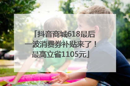 抖音商城618最后一波消费券补贴来了！最高立省1105元