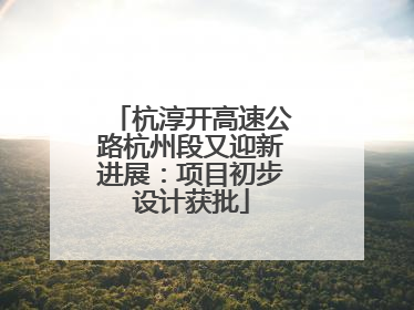 杭淳开高速公路杭州段又迎新进展：项目初步设计获批