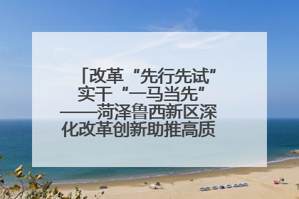 改革“先行先试” 实干“一马当先”——菏泽鲁西新区深化改革创新助推高质量发展纪实