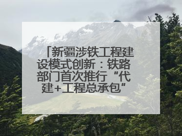 新疆涉铁工程建设模式创新：铁路部门首次推行“代建+工程总承包”新机制