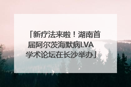 新疗法来啦！湖南首届阿尔茨海默病LVA学术论坛在长沙举办