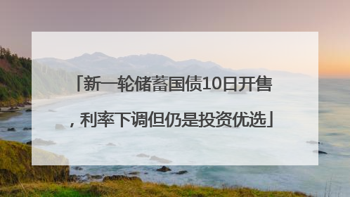 新一轮储蓄国债10日开售，利率下调但仍是投资优选