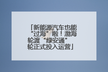 新能源汽车也能“过海”啦！渤海轮渡“绿安通” 轮正式投入运营