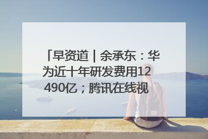早资道｜余承东：华为近十年研发费用12490亿；腾讯在线视频重大组织调整