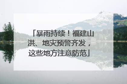 暴雨持续！福建山洪、地灾预警齐发，这些地方注意防范