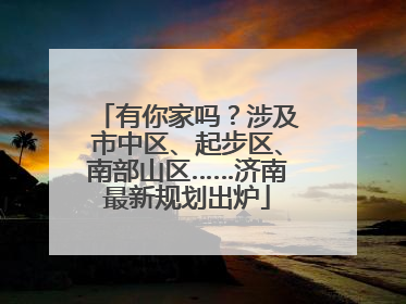 有你家吗？涉及市中区、起步区、南部山区……济南最新规划出炉