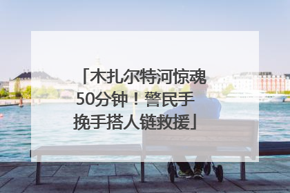 木扎尔特河惊魂50分钟！警民手挽手搭人链救援