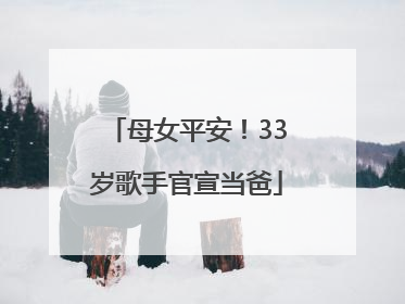 母女平安！33岁歌手官宣当爸