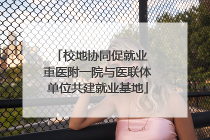 校地协同促就业 重医附一院与医联体单位共建就业基地