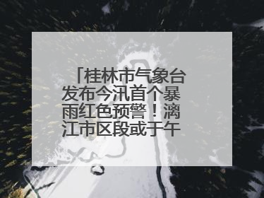 桂林市气象台发布今汛首个暴雨红色预警！漓江市区段或于午后迎来洪峰