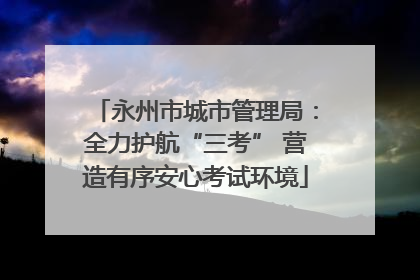 永州市城市管理局：全力护航“三考” 营造有序安心考试环境