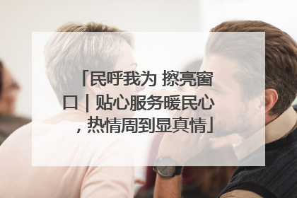 民呼我为 擦亮窗口｜贴心服务暖民心，热情周到显真情