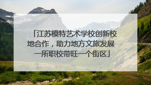 江苏模特艺术学校创新校地合作，助力地方文旅发展 一所职校带旺一个街区