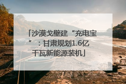 沙漠戈壁建“充电宝”：甘肃规划1.6亿千瓦新能源装机