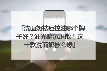 洗面奶祛痘控油哪个牌子好？油光暗沉退散！这十款洗面奶被夸爆