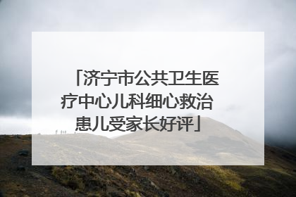 济宁市公共卫生医疗中心儿科细心救治患儿受家长好评